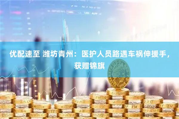 优配速至 潍坊青州：医护人员路遇车祸伸援手，获赠锦旗