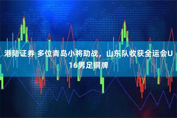 港陆证券 多位青岛小将助战，山东队收获全运会U16男足铜牌