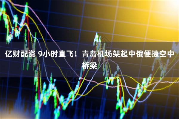 亿财配资 9小时直飞！青岛机场架起中俄便捷空中桥梁