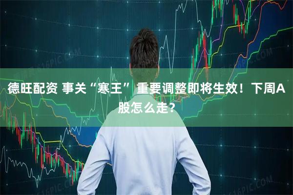 德旺配资 事关“寒王” 重要调整即将生效！下周A股怎么走？