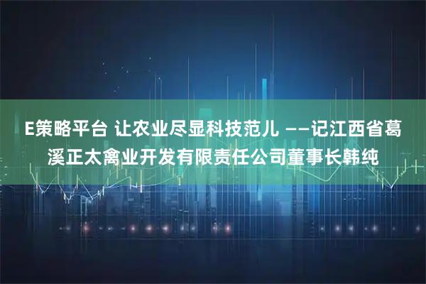 E策略平台 让农业尽显科技范儿 ——记江西省葛溪正太禽业开发有限责任公司董事长韩纯
