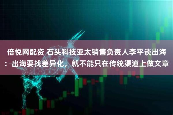 倍悦网配资 石头科技亚太销售负责人李平谈出海：出海要找差异化，就不能只在传统渠道上做文章