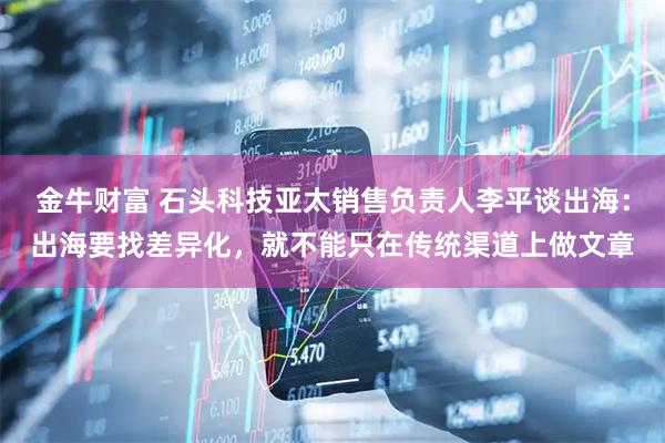 金牛财富 石头科技亚太销售负责人李平谈出海：出海要找差异化，就不能只在传统渠道上做文章