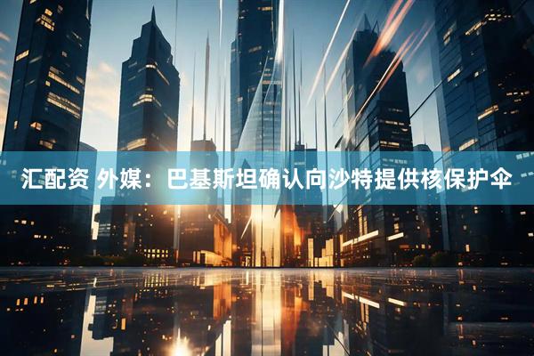 汇配资 外媒：巴基斯坦确认向沙特提供核保护伞