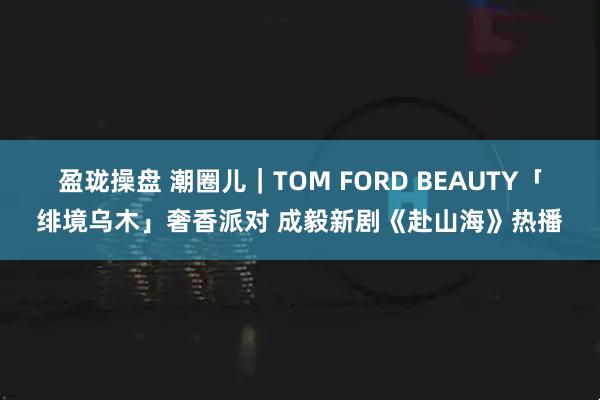 盈珑操盘 潮圈儿｜TOM FORD BEAUTY「绯境乌木」奢香派对 成毅新剧《赴山海》热播