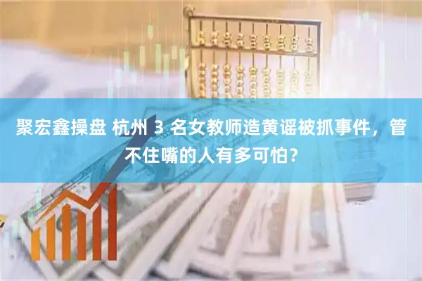 聚宏鑫操盘 杭州 3 名女教师造黄谣被抓事件，管不住嘴的人有多可怕？