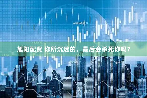 旭阳配资 你所沉迷的，最后会杀死你吗？