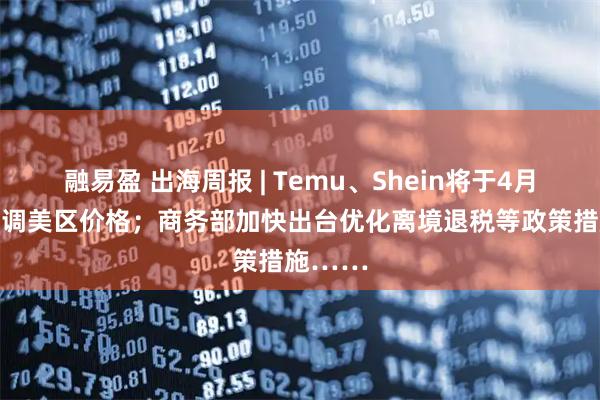融易盈 出海周报 | Temu、Shein将于4月25日上调美区价格；商务部加快出台优化离境退税等政策措施……