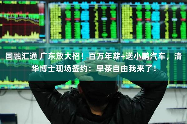 国融汇通 广东放大招！百万年薪+送小鹏汽车，清华博士现场签约：早茶自由我来了！