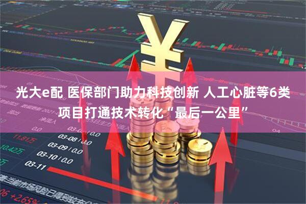 光大e配 医保部门助力科技创新 人工心脏等6类项目打通技术转化“最后一公里”
