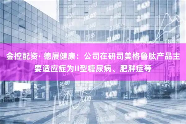 金控配资· 德展健康：公司在研司美格鲁肽产品主要适应症为II型糖尿病、肥胖症等