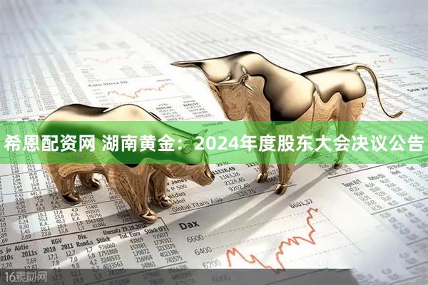 希恩配资网 湖南黄金：2024年度股东大会决议公告