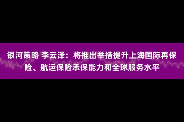 银河策略 李云泽：将推出举措提升上海国际再保险、航运保险承保能力和全球服务水平