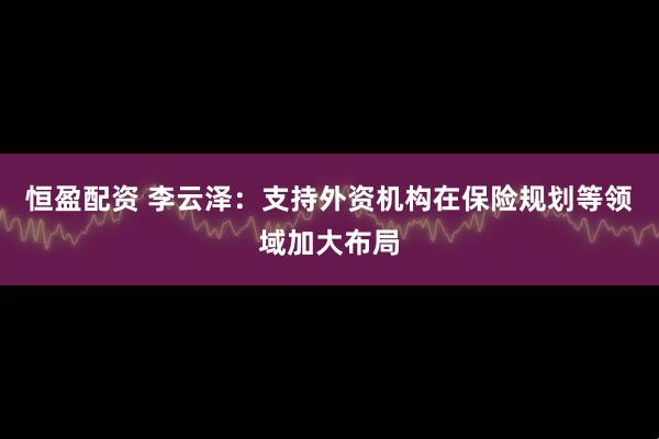 恒盈配资 李云泽：支持外资机构在保险规划等领域加大布局