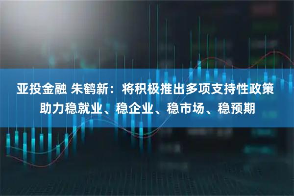 亚投金融 朱鹤新：将积极推出多项支持性政策 助力稳就业、稳企业、稳市场、稳预期