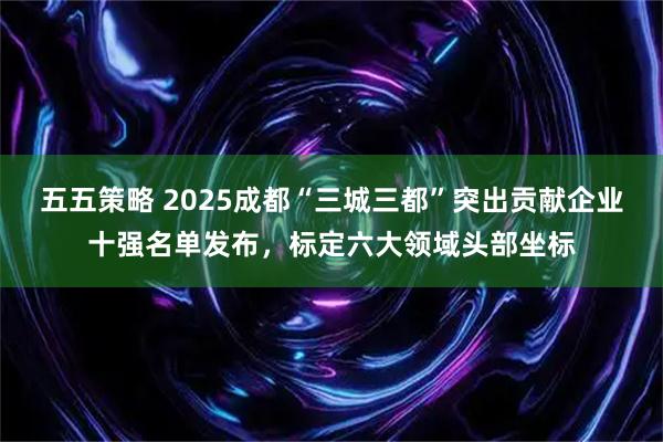 五五策略 2025成都“三城三都”突出贡献企业十强名单发布，标定六大领域头部坐标