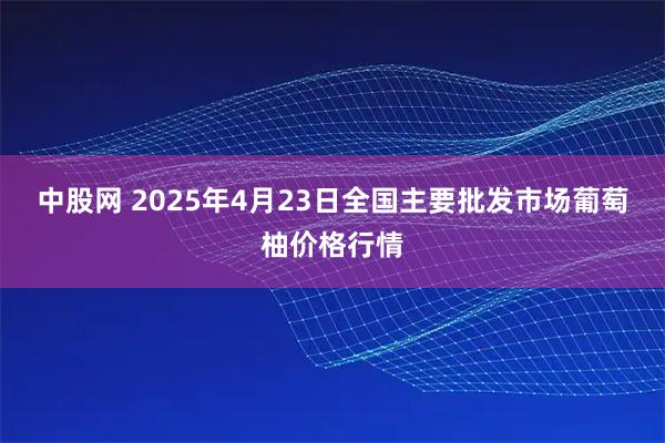 中股网 2025年4月23日全国主要批发市场葡萄柚价格行情