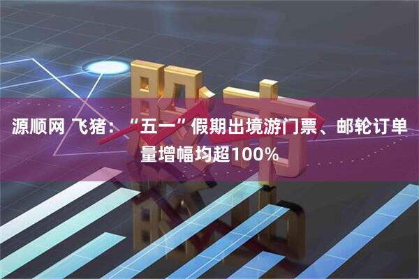 源顺网 飞猪：“五一”假期出境游门票、邮轮订单量增幅均超100%