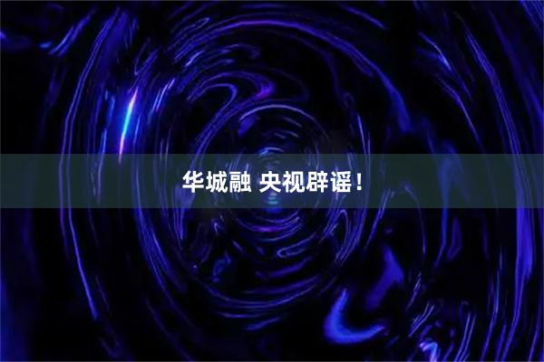 华城融 央视辟谣！
