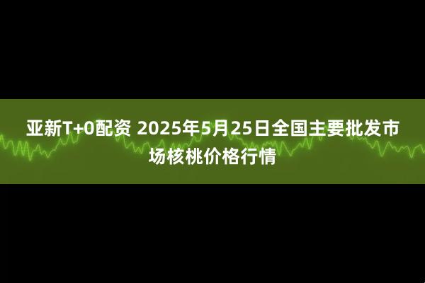 亚新T+0配资 2025年5月25日全国主要批发市场核桃价格行情