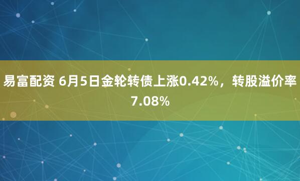 易富配资 6月5日金轮转债上涨0.42%，转股溢价率7.08%