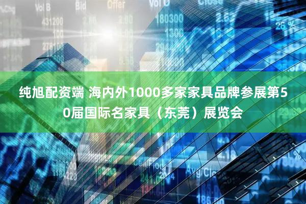 纯旭配资端 海内外1000多家家具品牌参展第50届国际名家具（东莞）展览会
