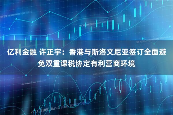 亿利金融 许正宇：香港与斯洛文尼亚签订全面避免双重课税协定有利营商环境