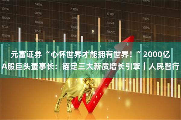 元富证券 “心怀世界才能拥有世界！”2000亿A股巨头董事长：锚定三大新质增长引擎｜人民智行