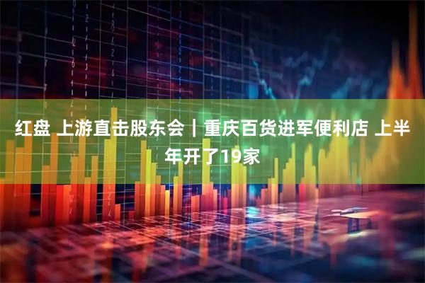红盘 上游直击股东会｜重庆百货进军便利店 上半年开了19家