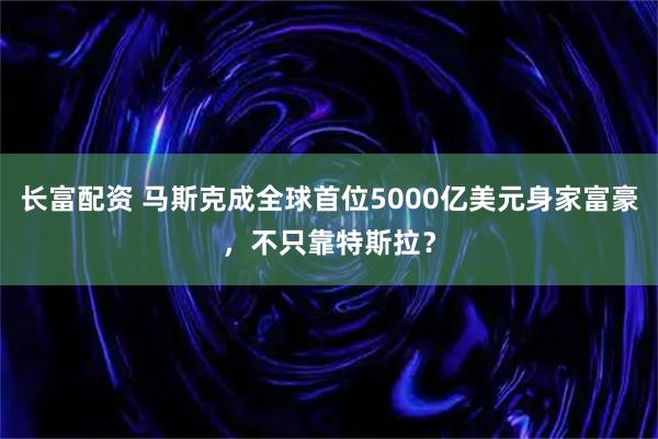长富配资 马斯克成全球首位5000亿美元身家富豪，不只靠特斯拉？