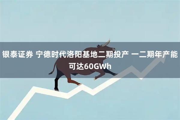 银泰证券 宁德时代洛阳基地二期投产 一二期年产能可达60GWh