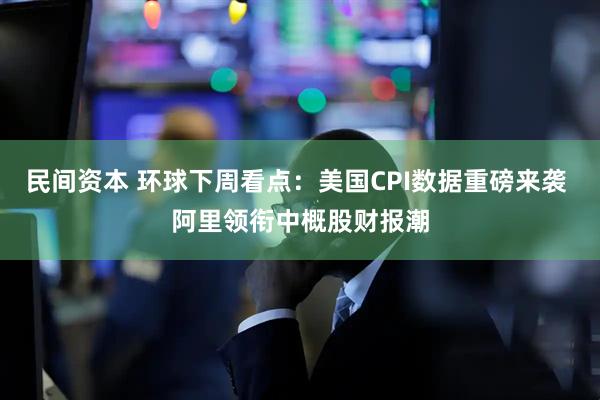 民间资本 环球下周看点：美国CPI数据重磅来袭 阿里领衔中概股财报潮