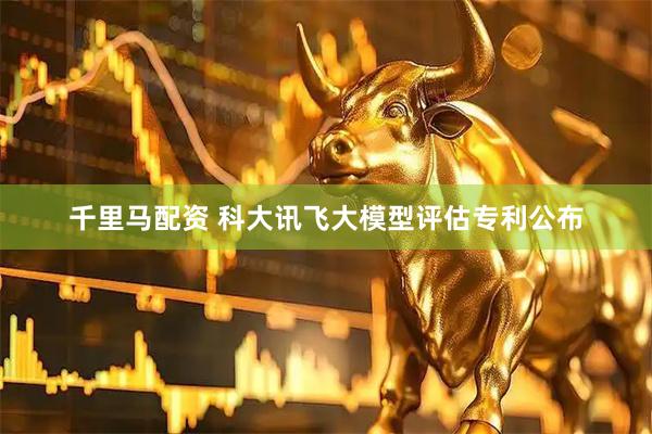 千里马配资 科大讯飞大模型评估专利公布