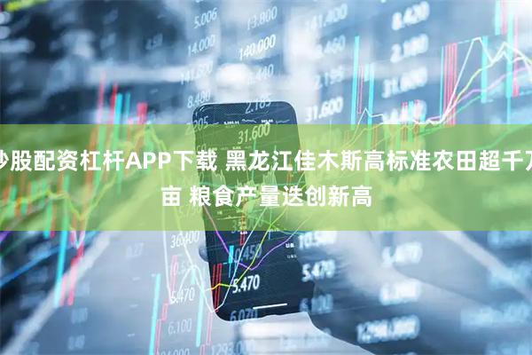 炒股配资杠杆APP下载 黑龙江佳木斯高标准农田超千万亩&#32;粮食产量迭创新高