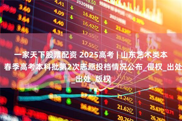 一家天下股票配资 2025高考 | 山东艺术类本科批、春季高考本科批第2次志愿投档情况公布_侵权_出处_版权