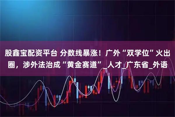 股鑫宝配资平台 分数线暴涨！广外“双学位”火出圈，涉外法治成“黄金赛道”_人才_广东省_外语