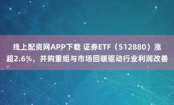 线上配资网APP下载 证券ETF（512880）涨超2.6%，并购重组与市场回暖驱动行业利润改善
