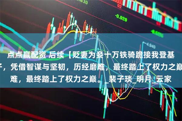 点点赢配资 后续【贬妻为妾十万铁骑跪接我登基】一位被贬为妾的女子，凭借智谋与坚韧，历经磨难，最终踏上了权力之巅。_裴子琰_明月_云家