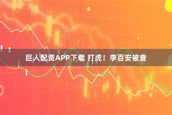 巨人配资APP下载 打虎！李百安被查