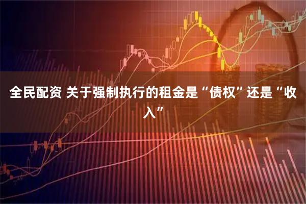 全民配资 关于强制执行的租金是“债权”还是“收入”