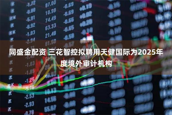 同盛金配资 三花智控拟聘用天健国际为2025年度境外审计机构