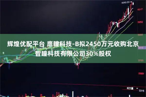 辉煌优配平台 鹰瞳科技-B拟2450万元收购北京智瞳科技有限公司30%股权