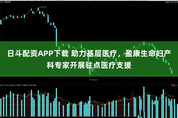 日斗配资APP下载 助力基层医疗，盈康生命妇产科专家开展驻点医疗支援