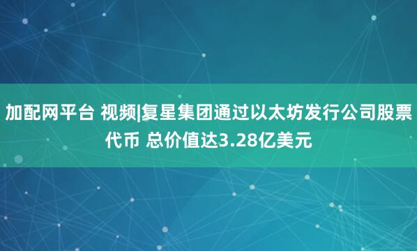 加配网平台 视频|复星集团通过以太坊发行公司股票代币 总价值达3.28亿美元
