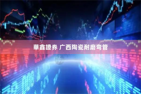 華鑫證券 广西陶瓷耐磨弯管