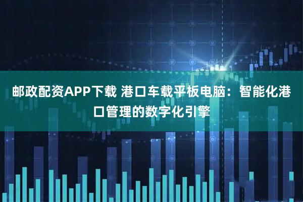 邮政配资APP下载 港口车载平板电脑：智能化港口管理的数字化引擎