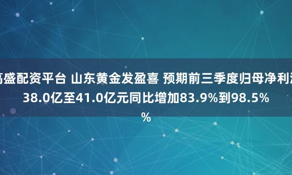 高盛配资平台 山东黄金发盈喜 预期前三季度归母净利润38.0亿至41.0亿元同比增加83.9%到98.5%