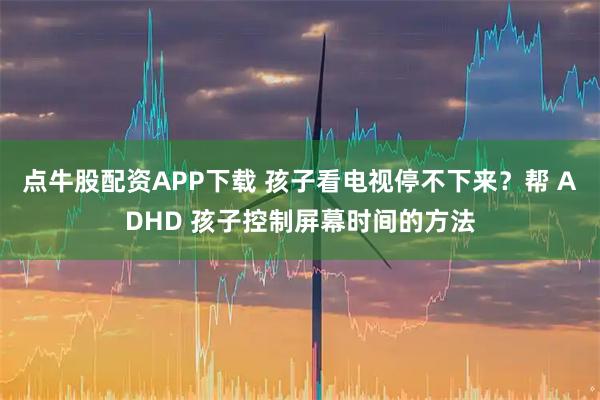 点牛股配资APP下载 孩子看电视停不下来?帮 ADHD 孩子控制屏幕时间的方法