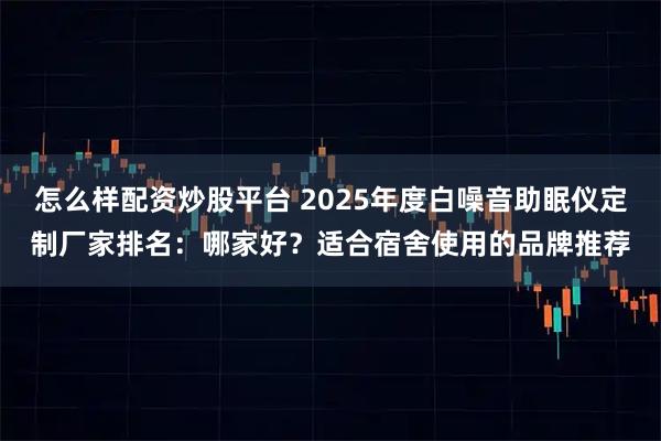 怎么样配资炒股平台 2025年度白噪音助眠仪定制厂家排名：哪家好？适合宿舍使用的品牌推荐