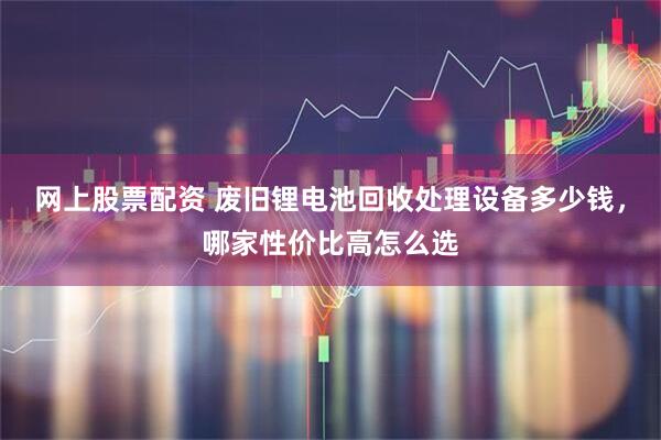 网上股票配资 废旧锂电池回收处理设备多少钱，哪家性价比高怎么选